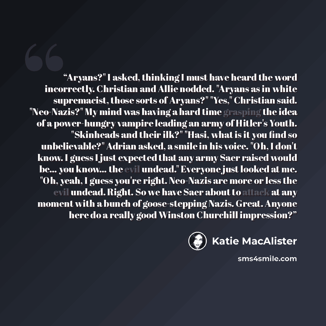 “Aryans?" I asked, thinking I must have heard the word incorrectly. Christian and Allie nodded. "Aryans as in white supremacist, those sorts of Aryans?" "Yes," Christian said. "Neo-Nazis?" My mind was having a hard time grasping the idea of a power-hungry vampire leading an army of Hitler's Youth…” quote by Katie MacAlister