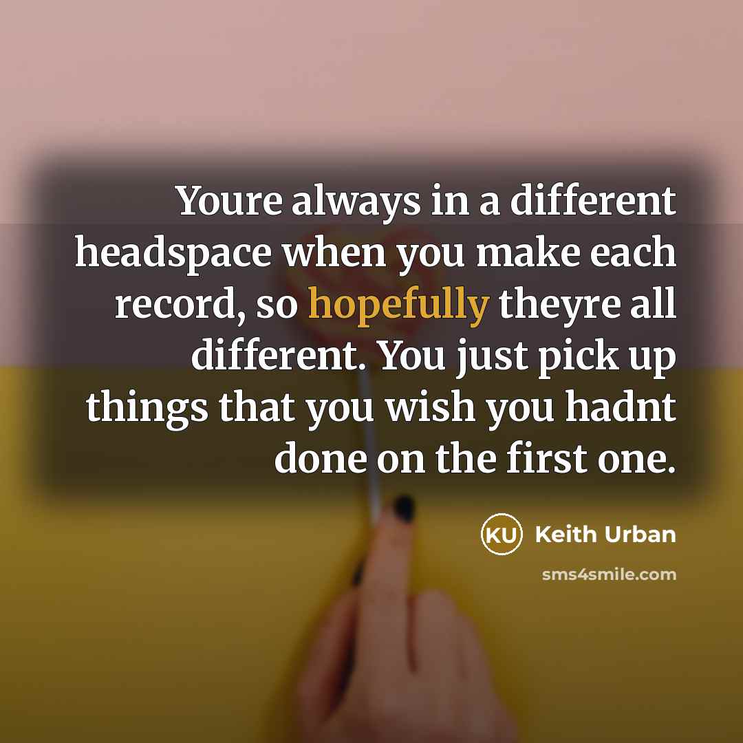 “Youre always in a different headspace when you make each record, so hopefully theyre all different. You just pick up things that you wish you hadnt done on the first one.” quote by Keith Urban