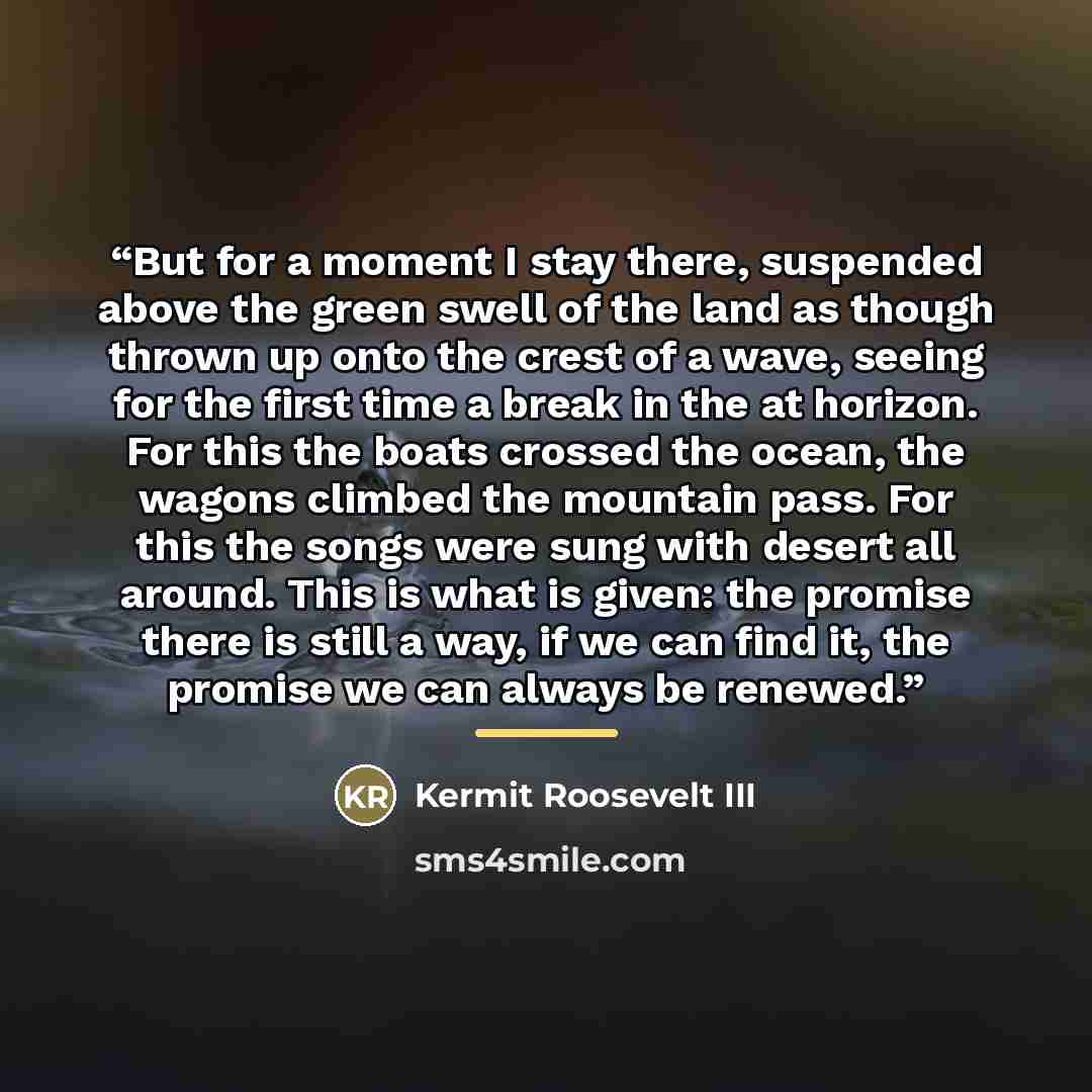 “But for a moment I stay there, suspended above the green swell of the land as though thrown up onto the crest of a wave, seeing for the first time a break in the at horizon. For this the boats crossed the ocean, the wagons climbed the mountain pass. For this the songs were sung with desert all…” quote by Kermit Roosevelt III