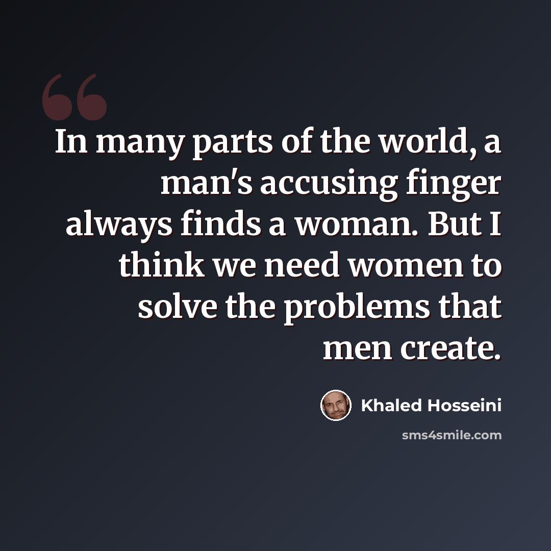 “In many parts of the world, a man's accusing finger always finds a woman. But I think we need women to solve the problems that men create.” quote by Khaled Hosseini