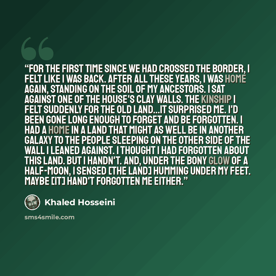 “for the first time since we had crossed the border, I felt like I was back. After all these years, I was home again, standing on the soil of my ancestors. I sat against one of the house's clay walls. The kinship I felt suddenly for the old land...it surprised me. I'd been gone long enough to…” quote by Khaled Hosseini