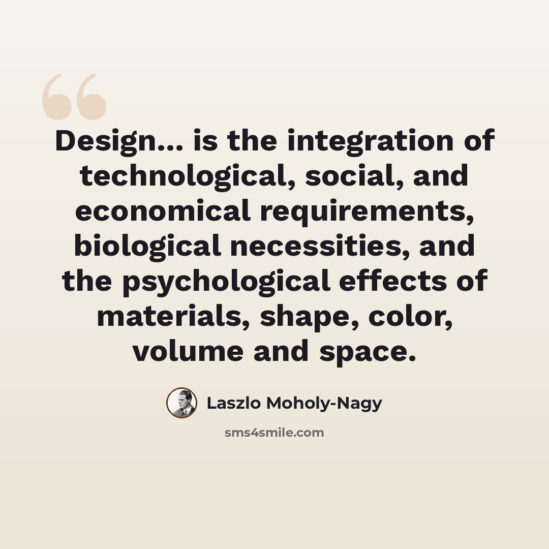 “Design... is the integration of technological, social, and economical requirements, biological necessities, and the psychological effects of materials, shape, color, volume and space.” quote by Laszlo Moholy-Nagy