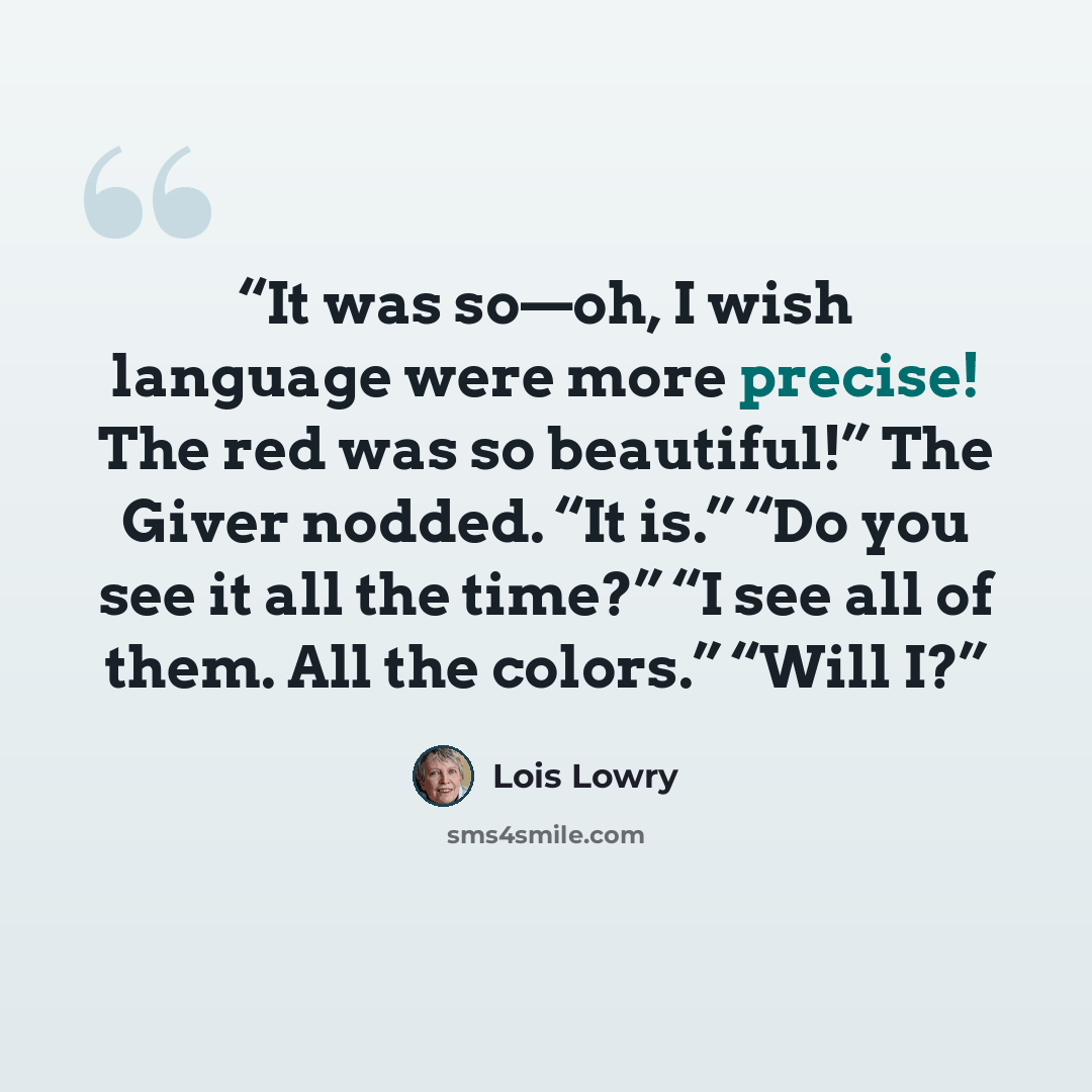 “It was so—oh, I wish language were more precise! The red was so beautiful!” The Giver nodded. “It is.” “Do you see it all the time?” “I see all of them. All the colors.” “Will I?” quote by Lois Lowry