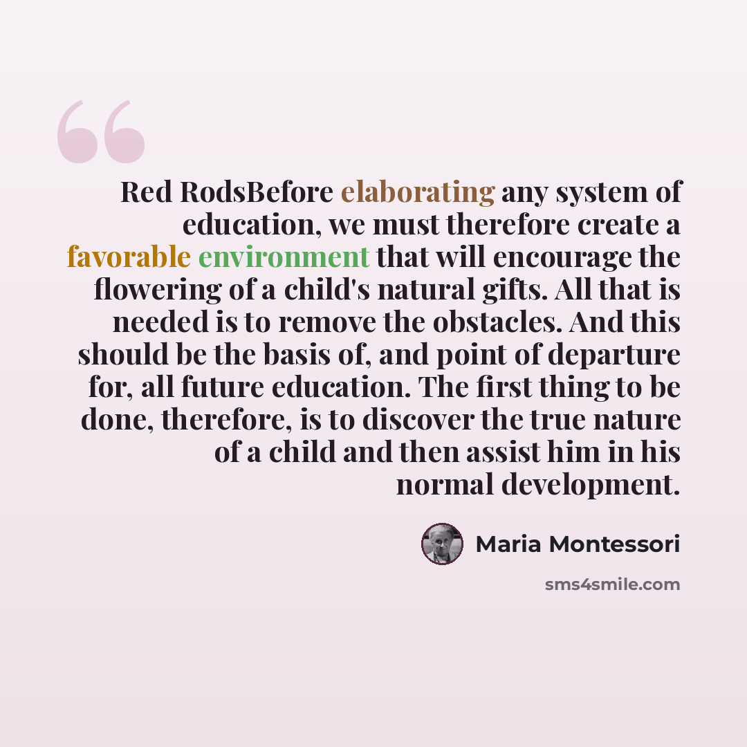“Red RodsBefore elaborating any system of education, we must therefore create a favorable environment that will encourage the flowering of a child's natural gifts. All that is needed is to remove the obstacles. And this should be the basis of, and point of departure for, all future education. The…” quote by Maria Montessori