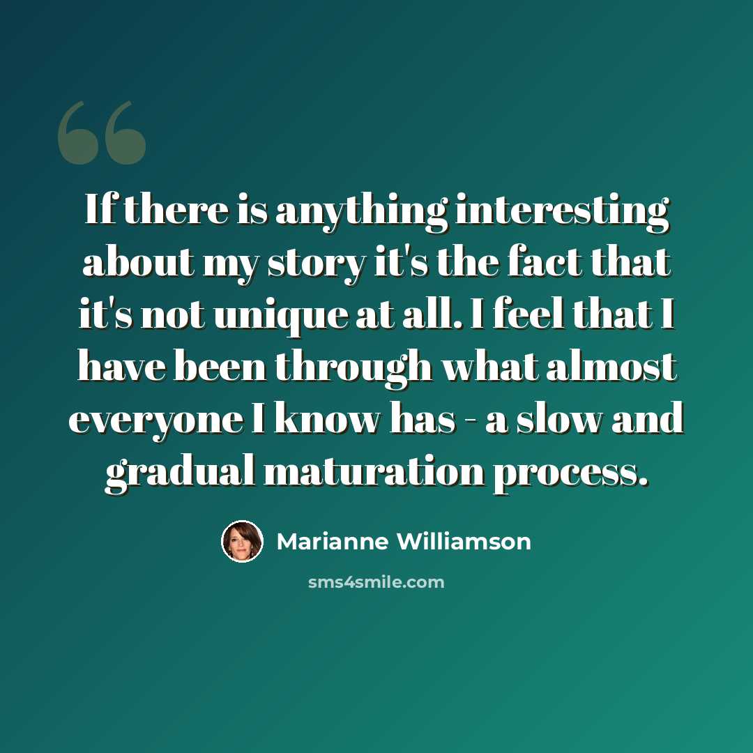 “If there is anything interesting about my story it's the fact that it's not unique at all. I feel that I have been through what almost everyone I know has - a slow and gradual maturation process.” quote by Marianne Williamson