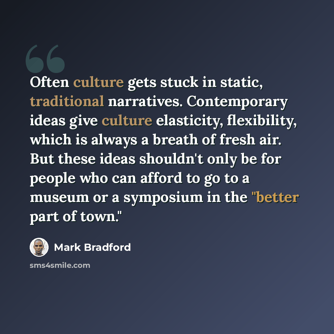 “Often culture gets stuck in static, traditional narratives. Contemporary ideas give culture elasticity, flexibility, which is always a breath of fresh air. But these ideas shouldn't only be for people who can afford to go to a museum or a symposium in the "better part of town."” quote by Mark Bradford