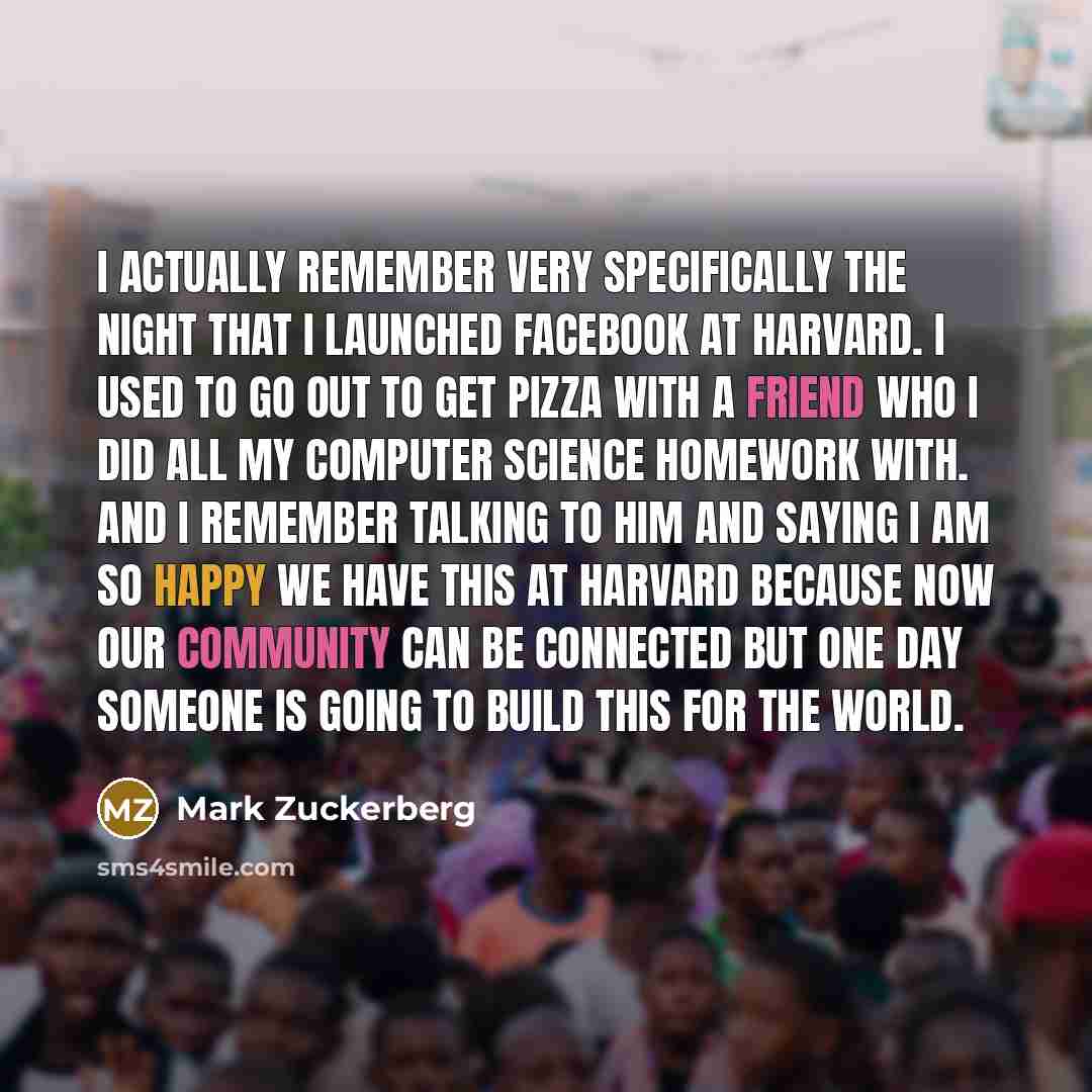 “I actually remember very specifically the night that I launched Facebook at Harvard. I used to go out to get pizza with a friend who I did all my computer science homework with. And I remember talking to him and saying I am so happy we have this at Harvard because now our community can be…” quote by Mark Zuckerberg
