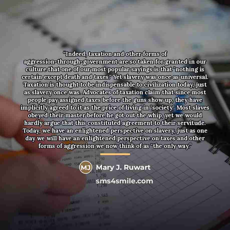“Indeed, taxation and other forms of aggression-through-government are so taken for granted in our culture that one of our most popular sayings is that "nothing is certain except death and taxes." Yet slavery was once as universal. Taxation is thought to be indispensable to civilization today, just…” quote by Mary J. Ruwart