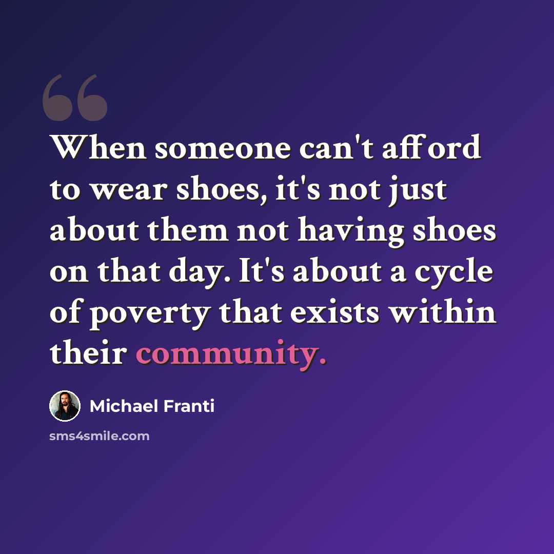 “When someone can't afford to wear shoes, it's not just about them not having shoes on that day. It's about a cycle of poverty that exists within their community.” quote by Michael Franti