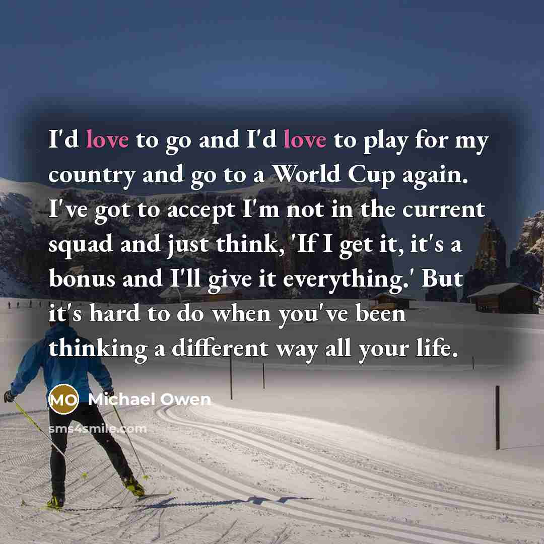 “I'd love to go and I'd love to play for my country and go to a World Cup again. I've got to accept I'm not in the current squad and just think, 'If I get it, it's a bonus and I'll give it everything.' But it's hard to do when you've been thinking a different way all your life.” quote by Michael Owen
