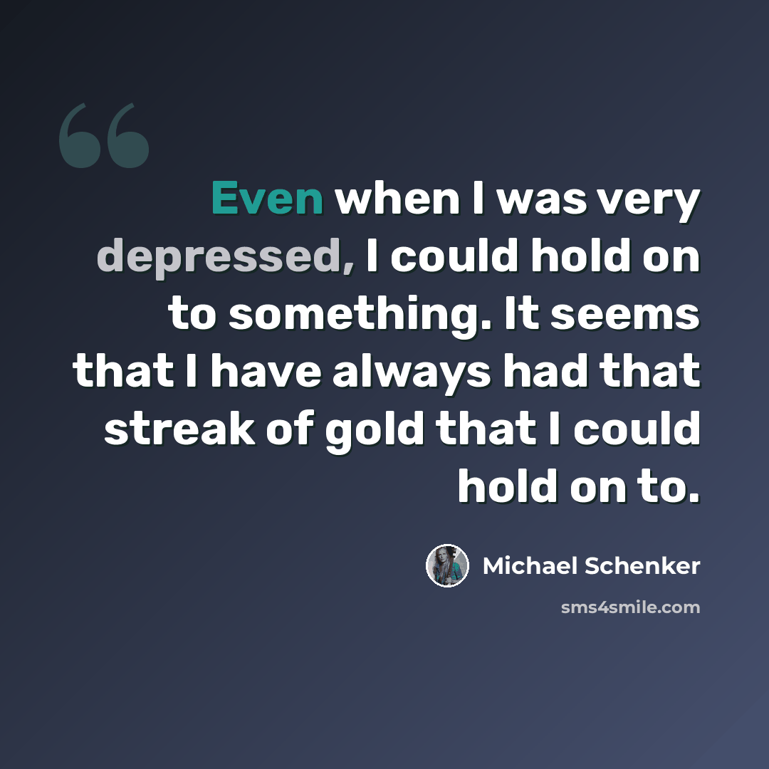 “Even when I was very depressed, I could hold on to something. It seems that I have always had that streak of gold that I could hold on to.” quote by Michael Schenker