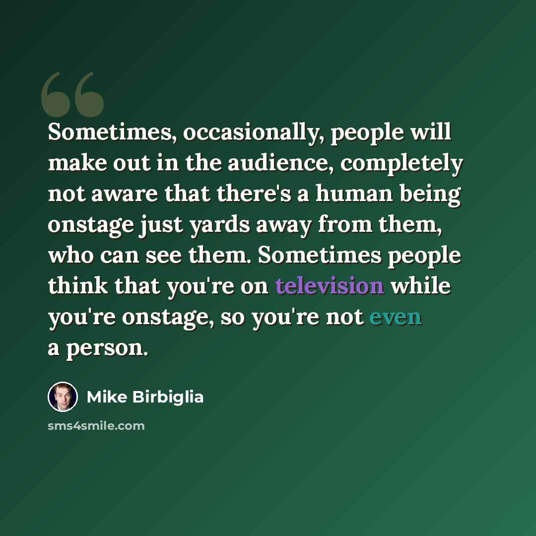 “Sometimes, occasionally, people will make out in the audience, completely not aware that there's a human being onstage just yards away from them, who can see them. Sometimes people think that you're on television while you're onstage, so you're not even a person.” quote by Mike Birbiglia