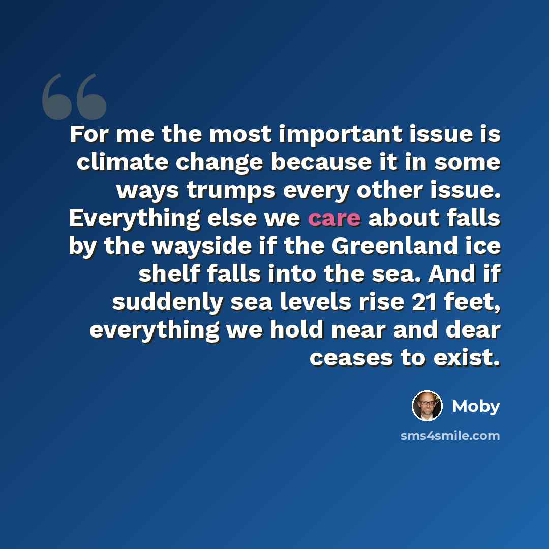 “For me the most important issue is climate change because it in some ways trumps every other issue. Everything else we care about falls by the wayside if the Greenland ice shelf falls into the sea. And if suddenly sea levels rise 21 feet, everything we hold near and dear ceases to exist.” quote by Moby