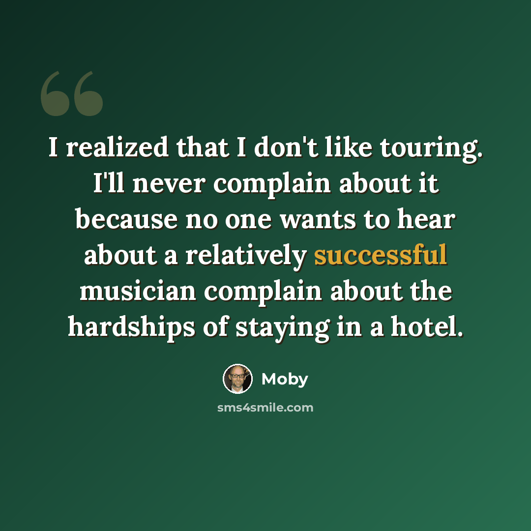 “I realized that I don't like touring. I'll never complain about it because no one wants to hear about a relatively successful musician complain about the hardships of staying in a hotel.” quote by Moby