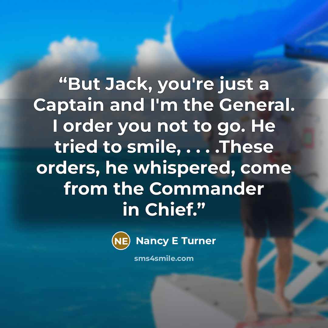 “But Jack, you're just a Captain and I'm the General. I order you not to go. He tried to smile, . . . .These orders, he whispered, come from the Commander in Chief.” quote by Nancy E Turner