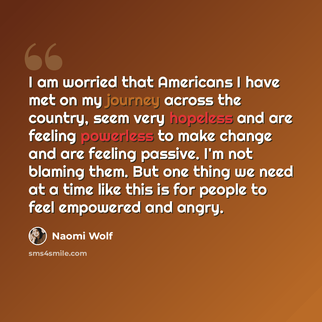 “I am worried that Americans I have met on my journey across the country, seem very hopeless and are feeling powerless to make change and are feeling passive. I'm not blaming them. But one thing we need at a time like this is for people to feel empowered and angry.” quote by Naomi Wolf