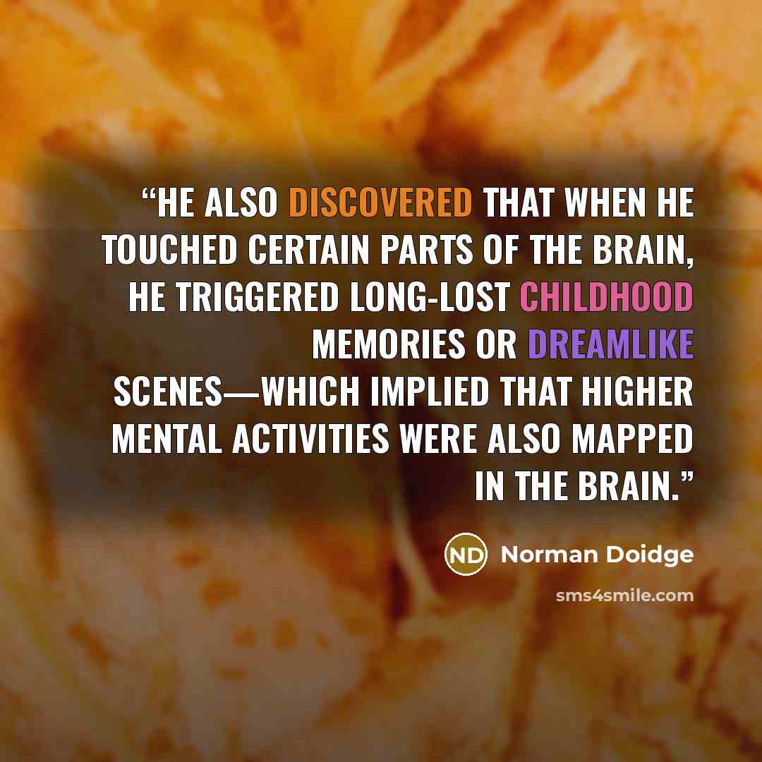 “He also discovered that when he touched certain parts of the brain, he triggered long-lost childhood memories or dreamlike scenes—which implied that higher mental activities were also mapped in the brain.” quote by Norman Doidge