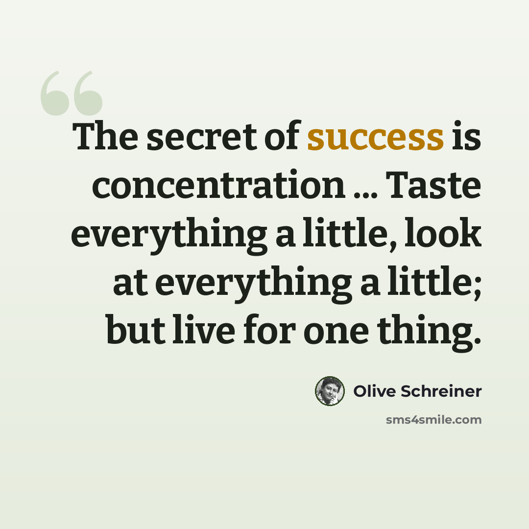 “The secret of success is concentration ... Taste everything a little, look at everything a little; but live for one thing.” quote by Olive Schreiner