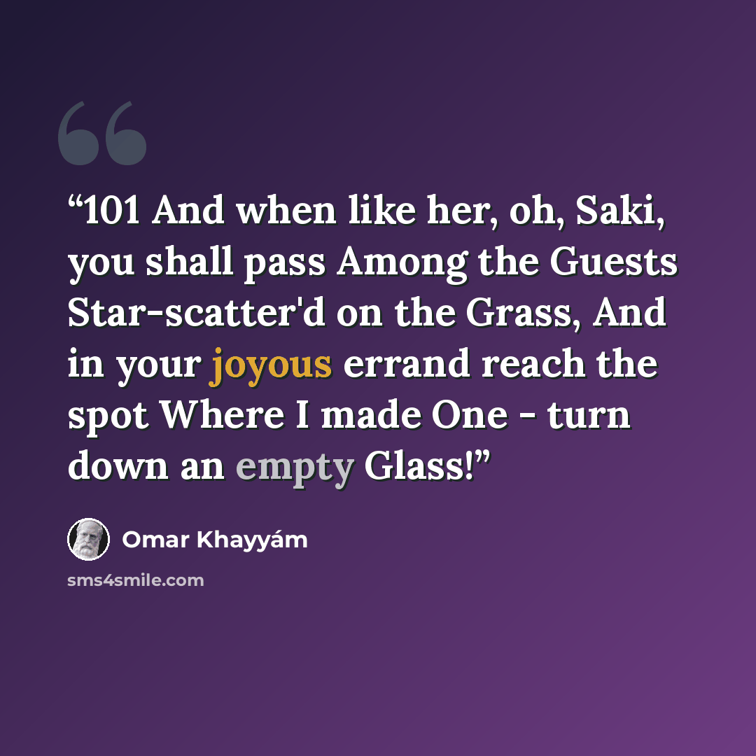 “101 And when like her, oh, Saki, you shall pass Among the Guests Star-scatter'd on the Grass, And in your joyous errand reach the spot Where I made One - turn down an empty Glass!” quote by Omar Khayyám