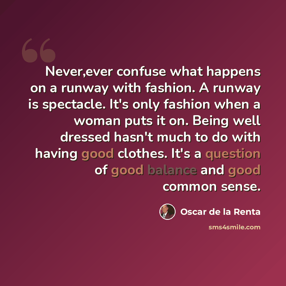 “Never,ever confuse what happens on a runway with fashion. A runway is spectacle. It's only fashion when a woman puts it on. Being well dressed hasn't much to do with having good clothes. It's a question of good balance and good common sense.” quote by Oscar de la Renta