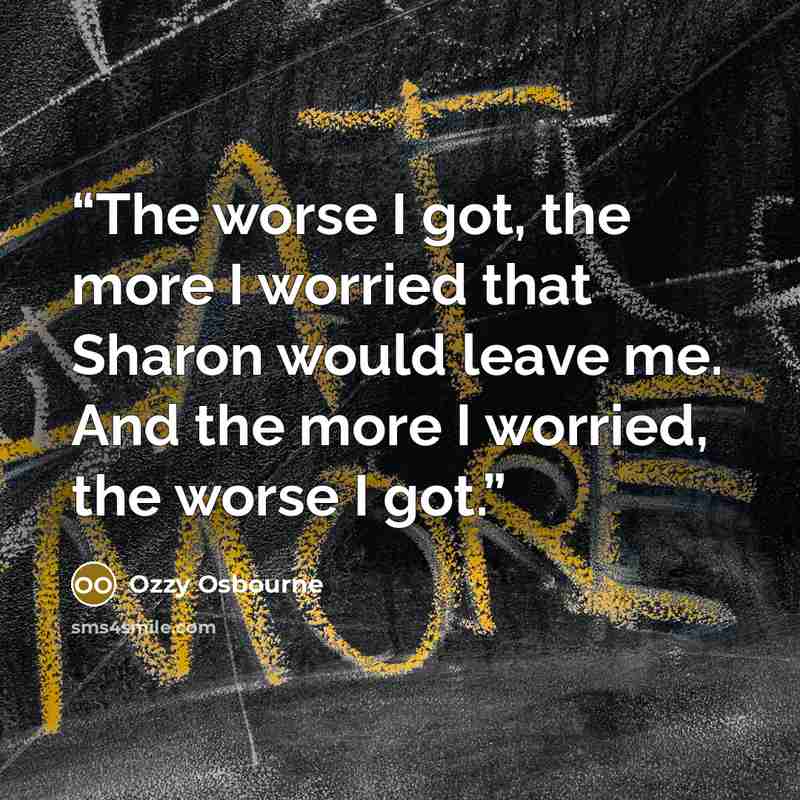“The worse I got, the more I worried that Sharon would leave me. And the more I worried, the worse I got.” quote by Ozzy Osbourne