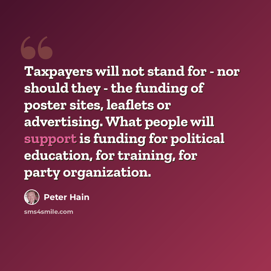 “Taxpayers will not stand for - nor should they - the funding of poster sites, leaflets or advertising. What people will support is funding for political education, for training, for party organization.” quote by Peter Hain