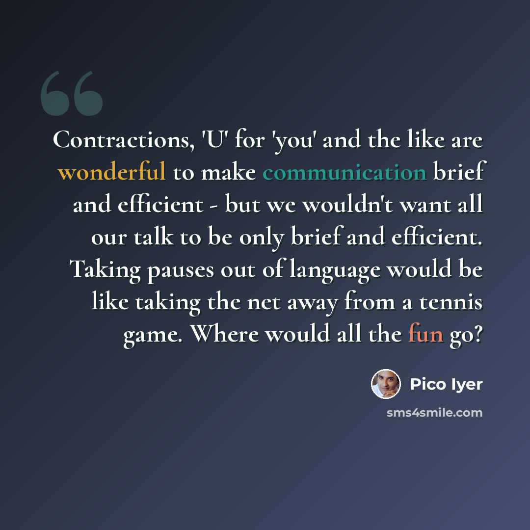 “Contractions, 'U' for 'you' and the like are wonderful to make communication brief and efficient - but we wouldn't want all our talk to be only brief and efficient. Taking pauses out of language would be like taking the net away from a tennis game. Where would all the fun go?” quote by Pico Iyer