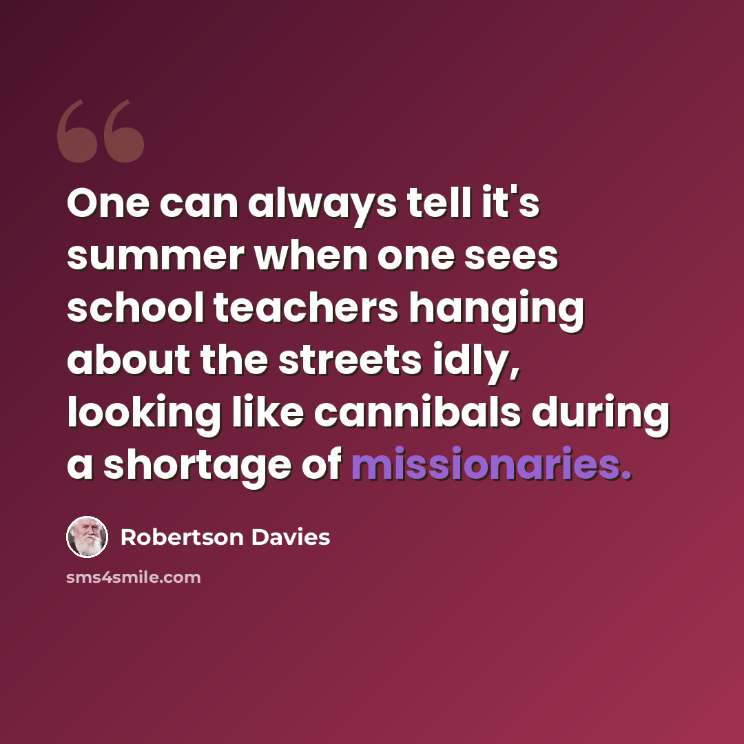 “One can always tell it's summer when one sees school teachers hanging about the streets idly, looking like cannibals during a shortage of missionaries.” quote by Robertson Davies