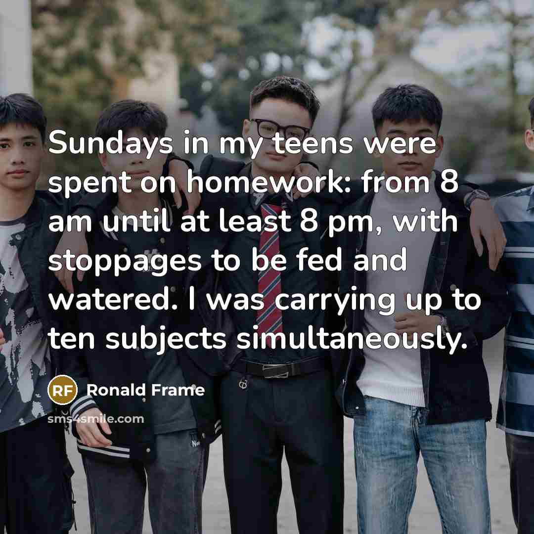 “Sundays in my teens were spent on homework: from 8 am until at least 8 pm, with stoppages to be fed and watered. I was carrying up to ten subjects simultaneously.” quote by Ronald Frame