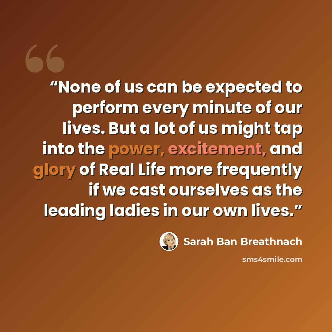 “None of us can be expected to perform every minute of our lives. But a lot of us might tap into the power, excitement, and glory of Real Life more frequently if we cast ourselves as the leading ladies in our own lives.” quote by Sarah Ban Breathnach