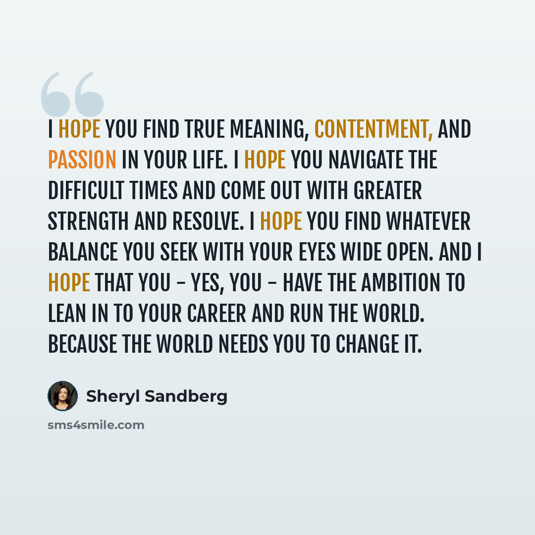 “I hope you find true meaning, contentment, and passion in your life. I hope you navigate the difficult times and come out with greater strength and resolve. I hope you find whatever balance you seek with your eyes wide open. And I hope that you - yes, you - have the ambition to lean in to your…” quote by Sheryl Sandberg