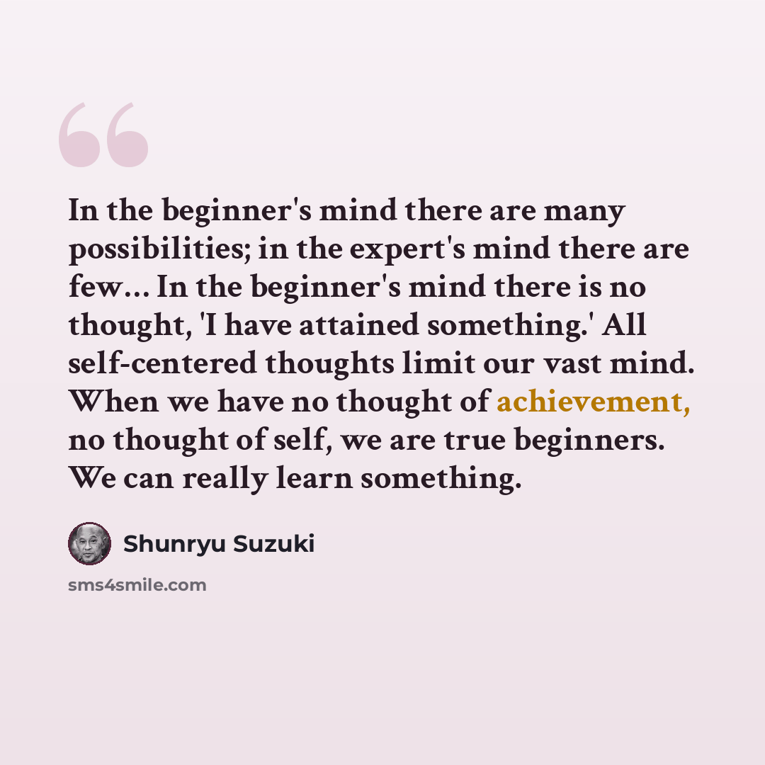 “In the beginner's mind there are many possibilities; in the expert's mind there are few… In the beginner's mind there is no thought, 'I have attained something.' All self-centered thoughts limit our vast mind. When we have no thought of achievement, no thought of self, we are true beginners. We…” quote by Shunryu Suzuki