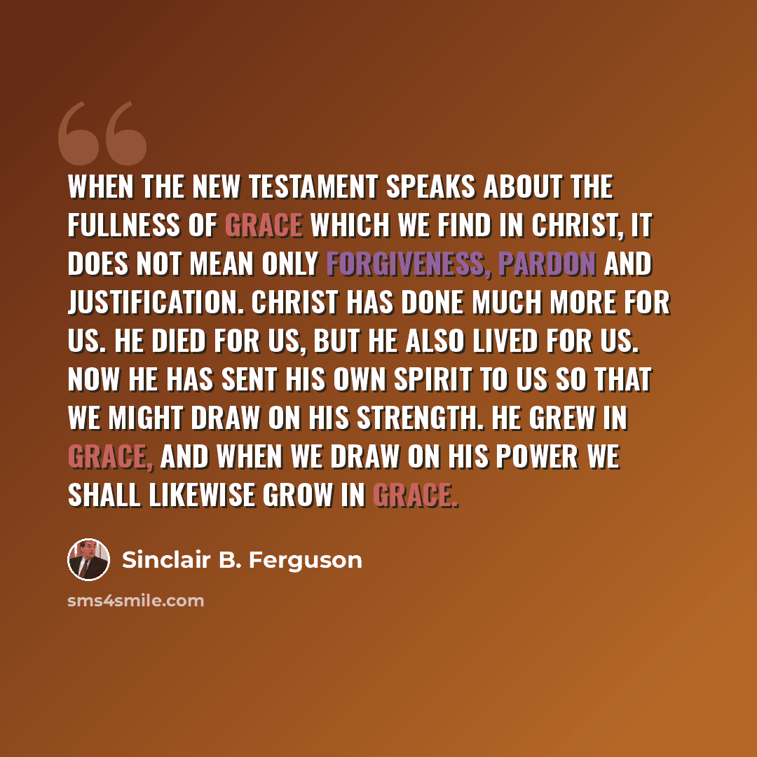 “When the New Testament speaks about the fullness of grace which we find in Christ, it does not mean only forgiveness, pardon and justification. Christ has done much more for us. He died for us, but he also lived for us. Now he has sent his own Spirit to us so that we might draw on his strength. He…” quote by Sinclair B. Ferguson