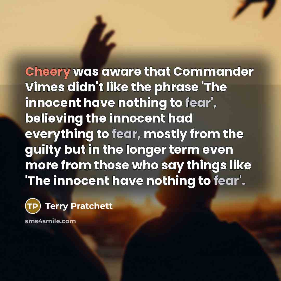 “Cheery was aware that Commander Vimes didn't like the phrase 'The innocent have nothing to fear', believing the innocent had everything to fear, mostly from the guilty but in the longer term even more from those who say things like 'The innocent have nothing to fear'.” quote by Terry Pratchett
