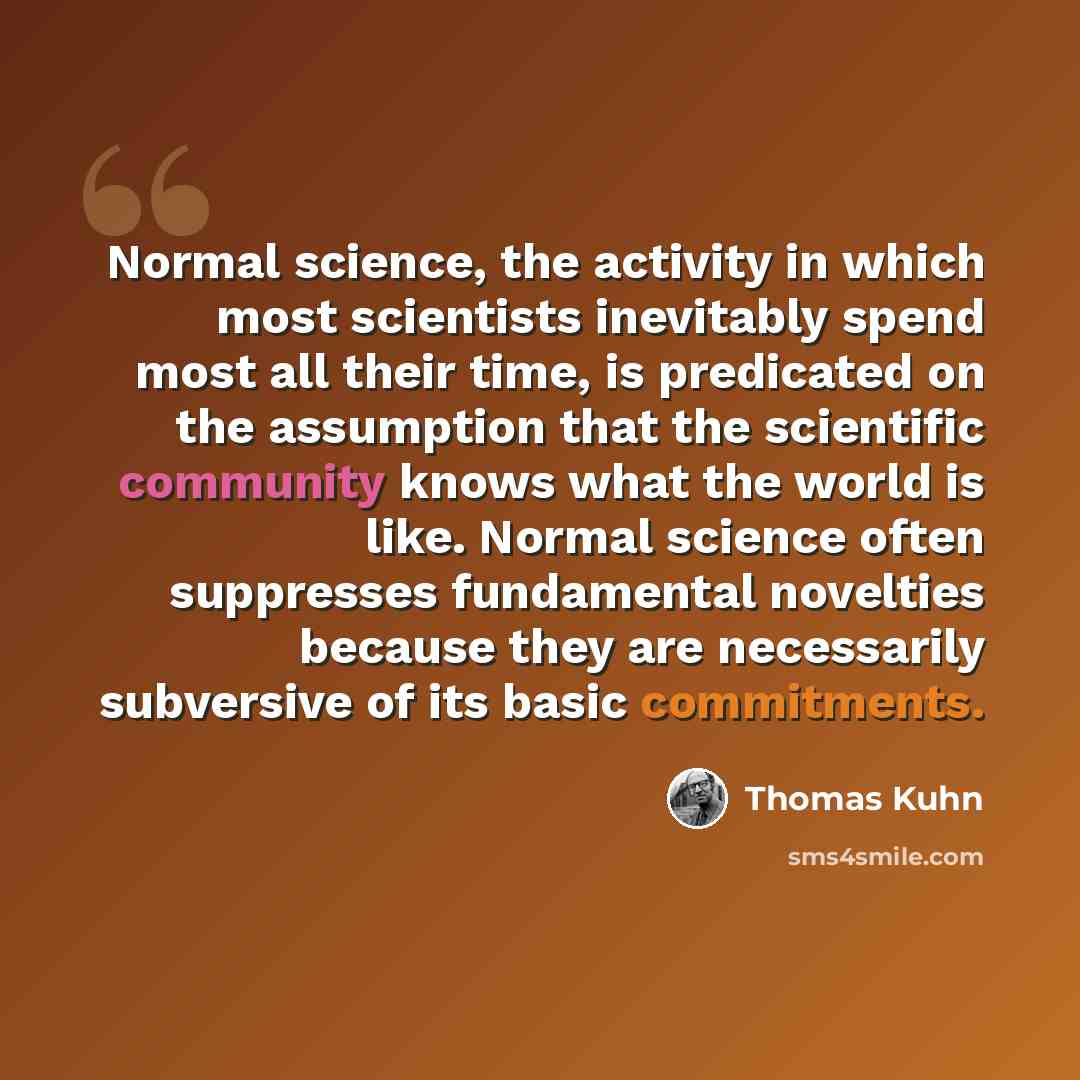 “Normal science, the activity in which most scientists inevitably spend most all their time, is predicated on the assumption that the scientific community knows what the world is like. Normal science often suppresses fundamental novelties because they are necessarily subversive of its basic…” quote by Thomas Kuhn