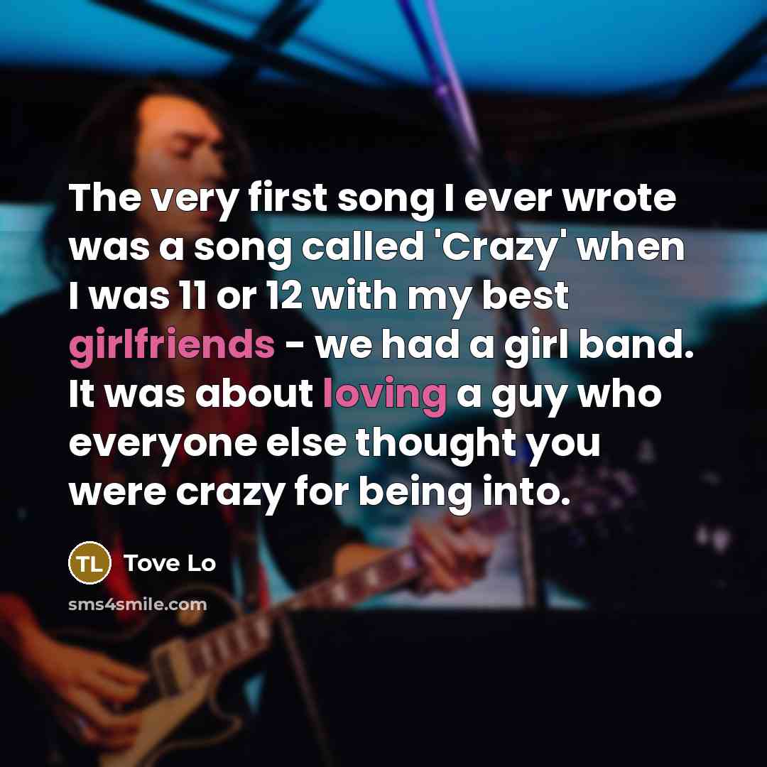 “The very first song I ever wrote was a song called 'Crazy' when I was 11 or 12 with my best girlfriends - we had a girl band. It was about loving a guy who everyone else thought you were crazy for being into.” quote by Tove Lo