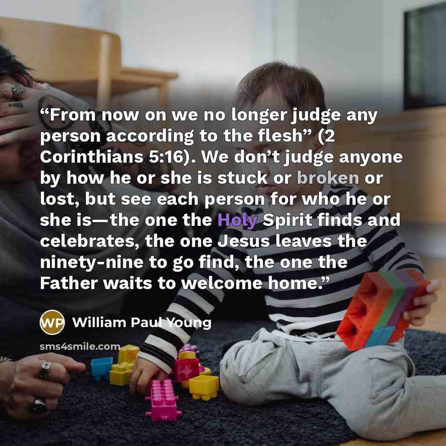 “From now on we no longer judge any person according to the flesh” (2 Corinthians 5:16). We don’t judge anyone by how he or she is stuck or broken or lost, but see each person for who he or she is—the one the Holy Spirit finds and celebrates, the one Jesus leaves the ninety-nine to go find, the one…” quote by William Paul Young
