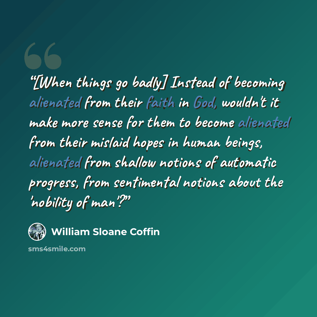 “[When things go badly] Instead of becoming alienated from their faith in God, wouldn't it make more sense for them to become alienated from their mislaid hopes in human beings, alienated from shallow notions of automatic progress, from sentimental notions about the 'nobility of man'?” quote by William Sloane Coffin
