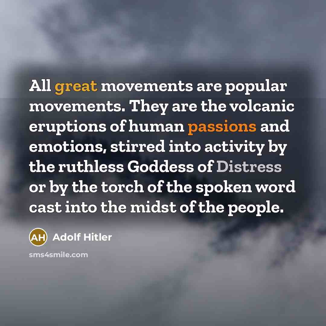 “All great movements are popular movements. They are the volcanic eruptions of human passions and emotions, stirred into activity by the ruthless Goddess of Distress or by the torch of the spoken word cast into the midst of the people.” quote by Adolf Hitler