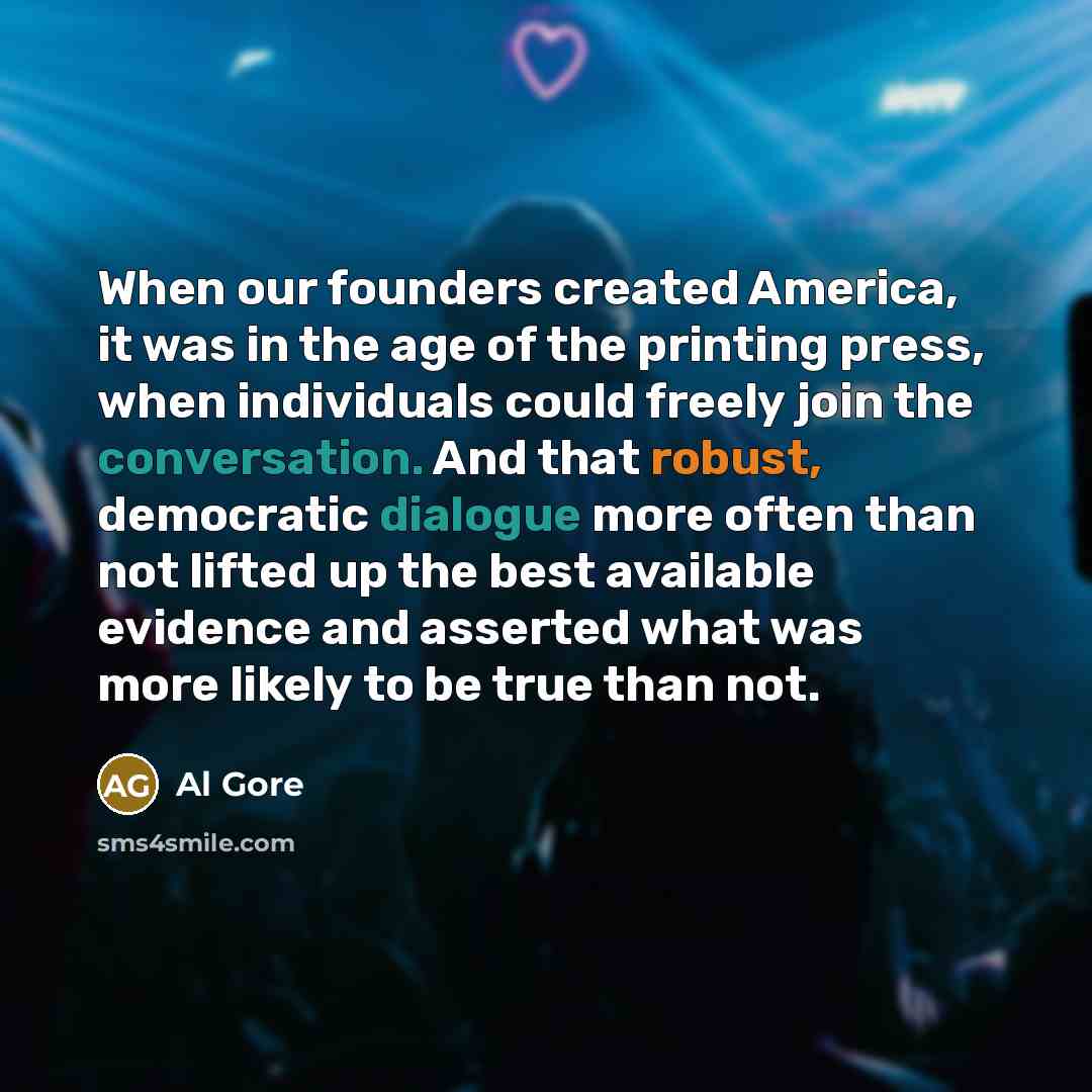 “When our founders created America, it was in the age of the printing press, when individuals could freely join the conversation. And that robust, democratic dialogue more often than not lifted up the best available evidence and asserted what was more likely to be true than not.” quote by Al Gore