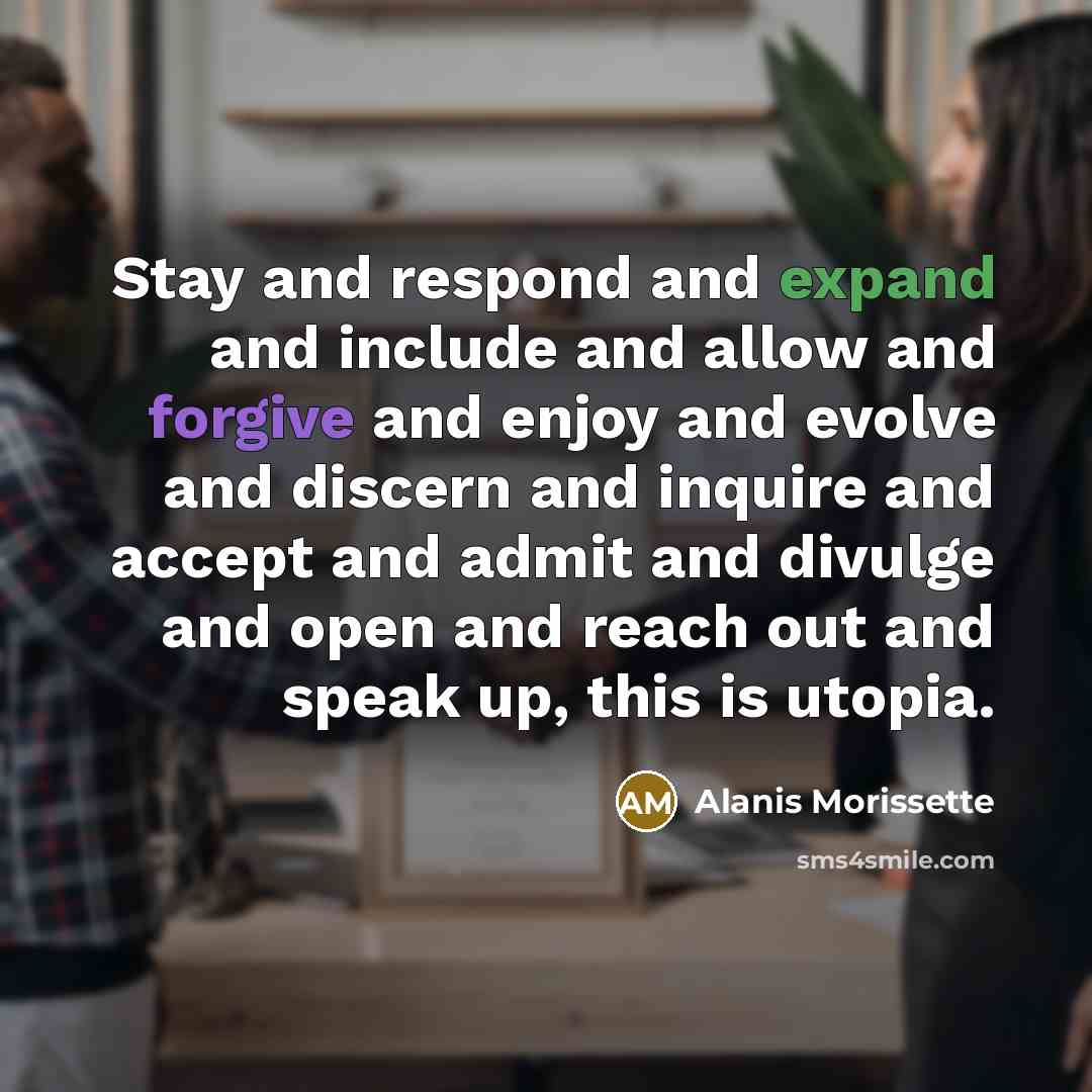 “Stay and respond and expand and include and allow and forgive and enjoy and evolve and discern and inquire and accept and admit and divulge and open and reach out and speak up, this is utopia.” quote by Alanis Morissette