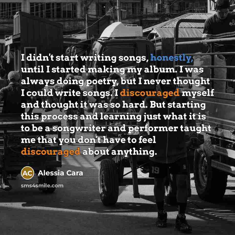 “I didn't start writing songs, honestly, until I started making my album. I was always doing poetry, but I never thought I could write songs. I discouraged myself and thought it was so hard. But starting this process and learning just what it is to be a songwriter and performer taught me that you…” quote by Alessia Cara