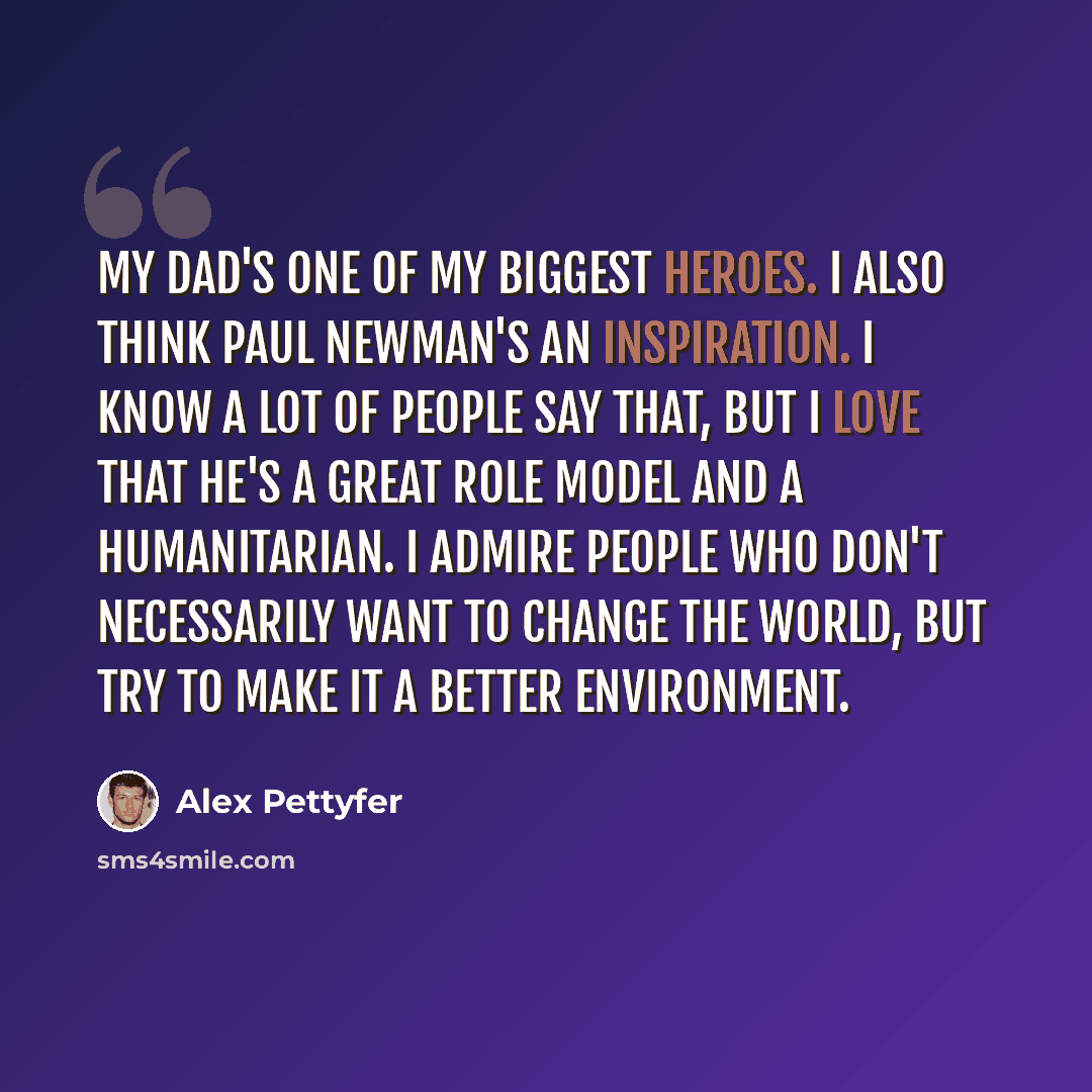 “My dad's one of my biggest heroes. I also think Paul Newman's an inspiration. I know a lot of people say that, but I love that he's a great role model and a humanitarian. I admire people who don't necessarily want to change the world, but try to make it a better environment.” quote by Alex Pettyfer