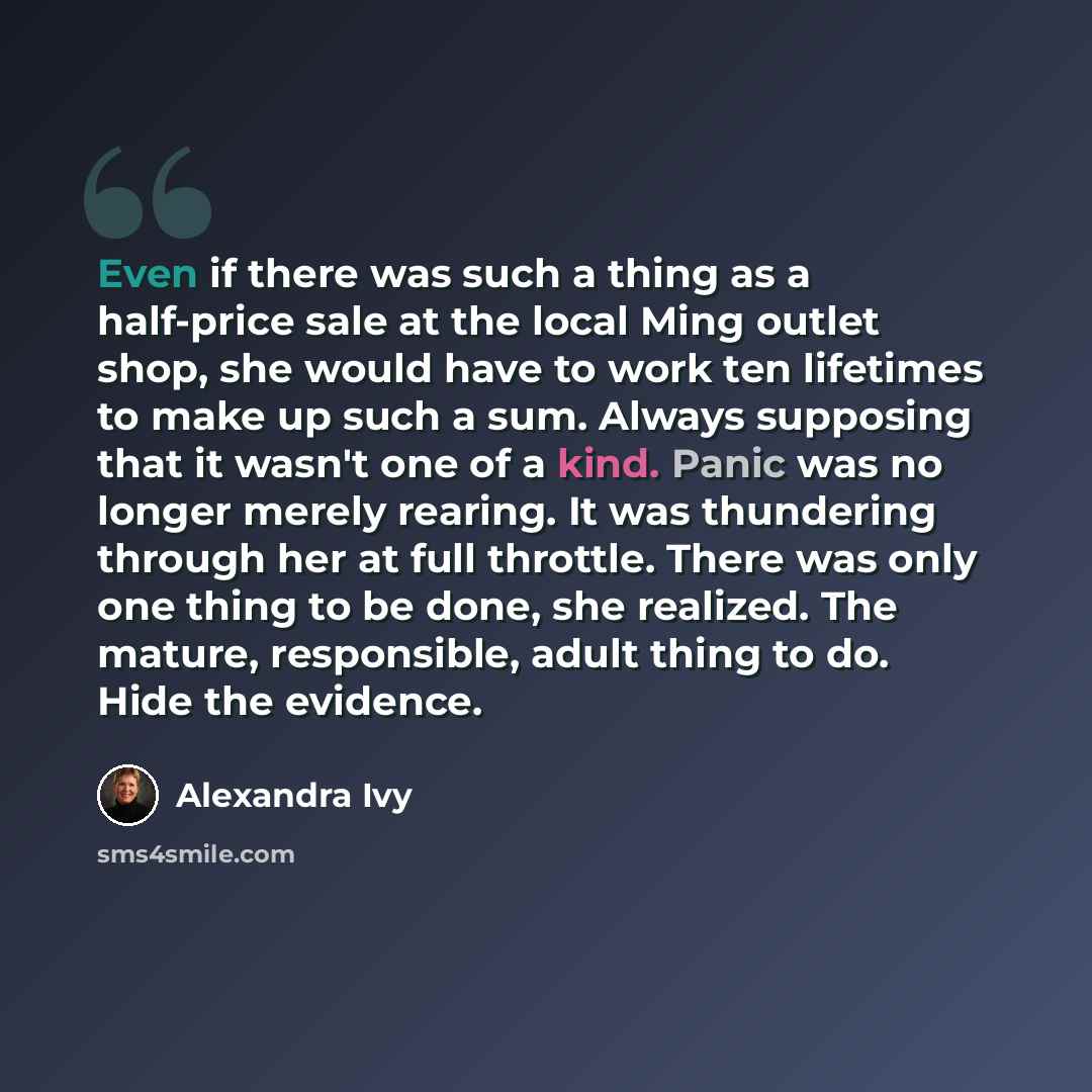 “Even if there was such a thing as a half-price sale at the local Ming outlet shop, she would have to work ten lifetimes to make up such a sum. Always supposing that it wasn't one of a kind. Panic was no longer merely rearing. It was thundering through her at full throttle. There was only one thing…” quote by Alexandra Ivy