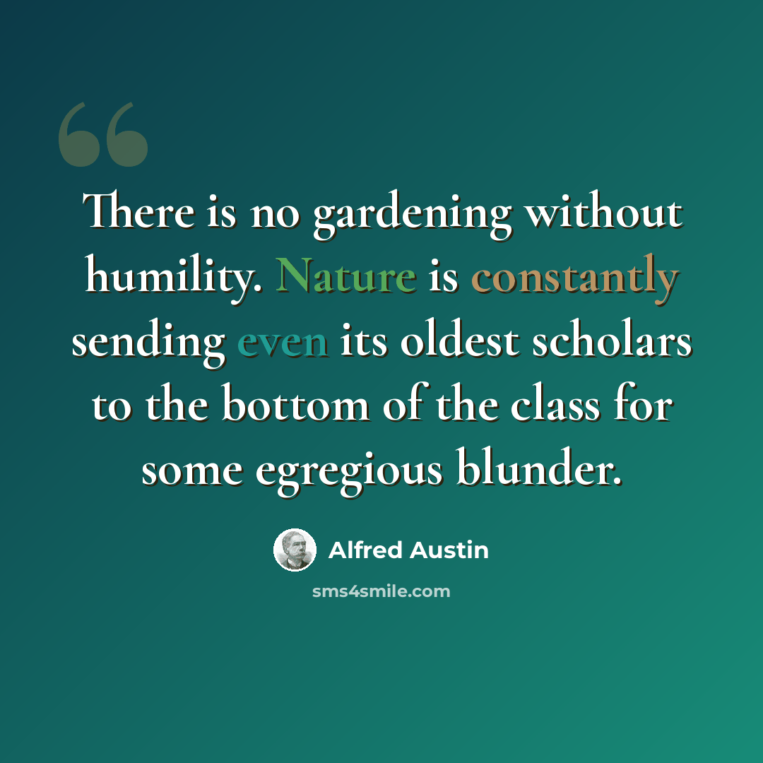 “There is no gardening without humility. Nature is constantly sending even its oldest scholars to the bottom of the class for some egregious blunder.” quote by Alfred Austin