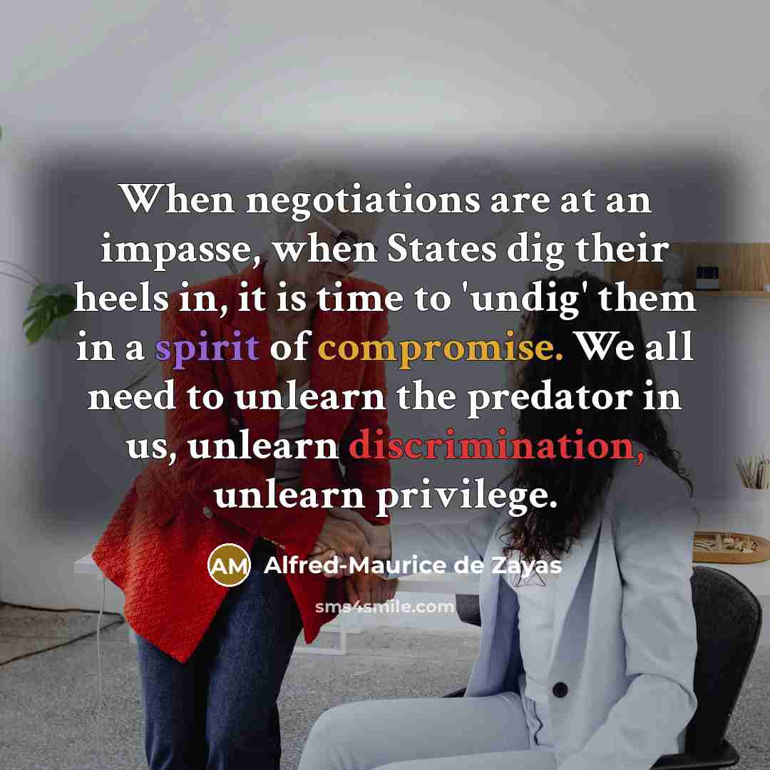 “When negotiations are at an impasse, when States dig their heels in, it is time to 'undig' them in a spirit of compromise. We all need to unlearn the predator in us, unlearn discrimination, unlearn privilege.” quote by Alfred-Maurice de Zayas