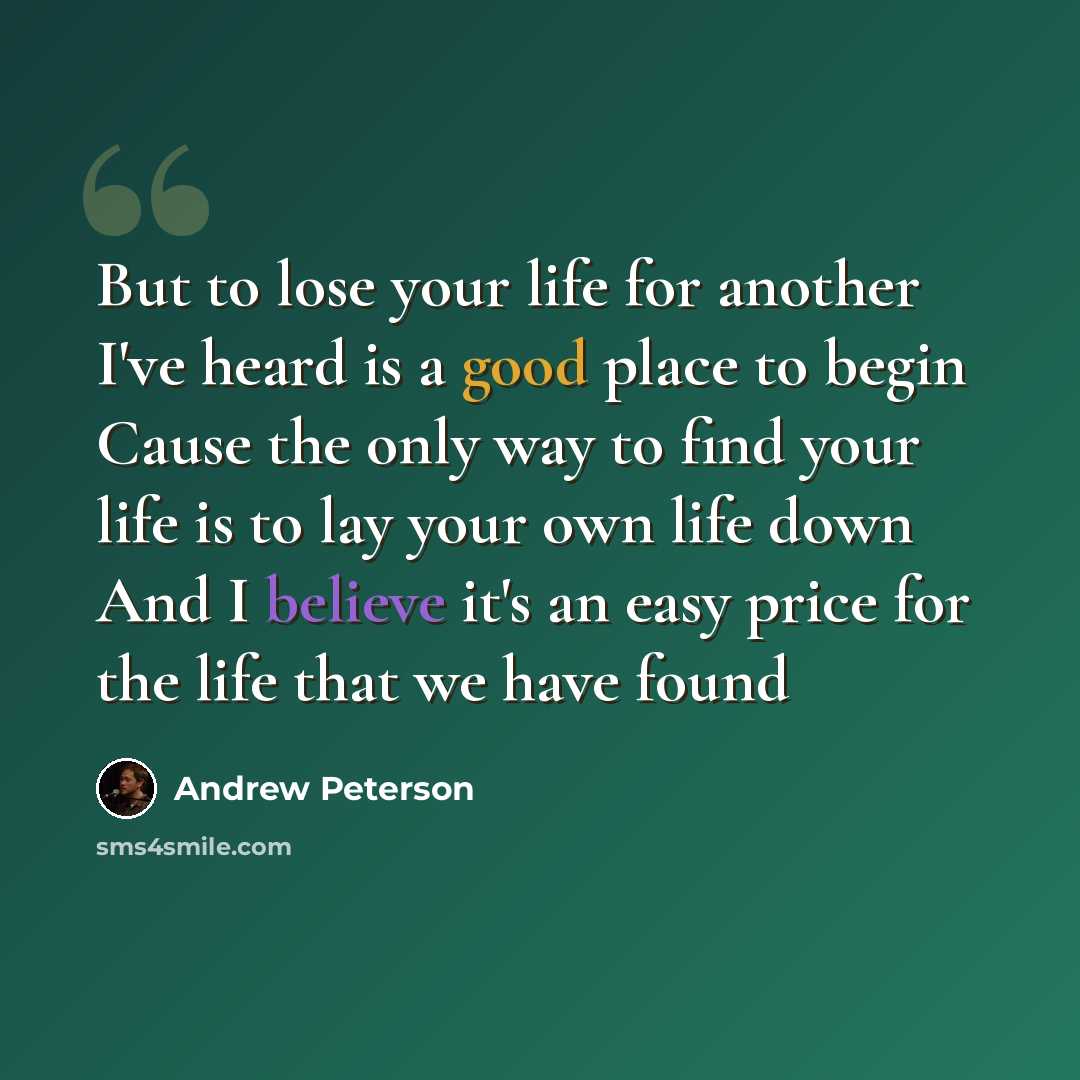 “But to lose your life for another I've heard is a good place to begin Cause the only way to find your life is to lay your own life down And I believe it's an easy price for the life that we have found” quote by Andrew Peterson