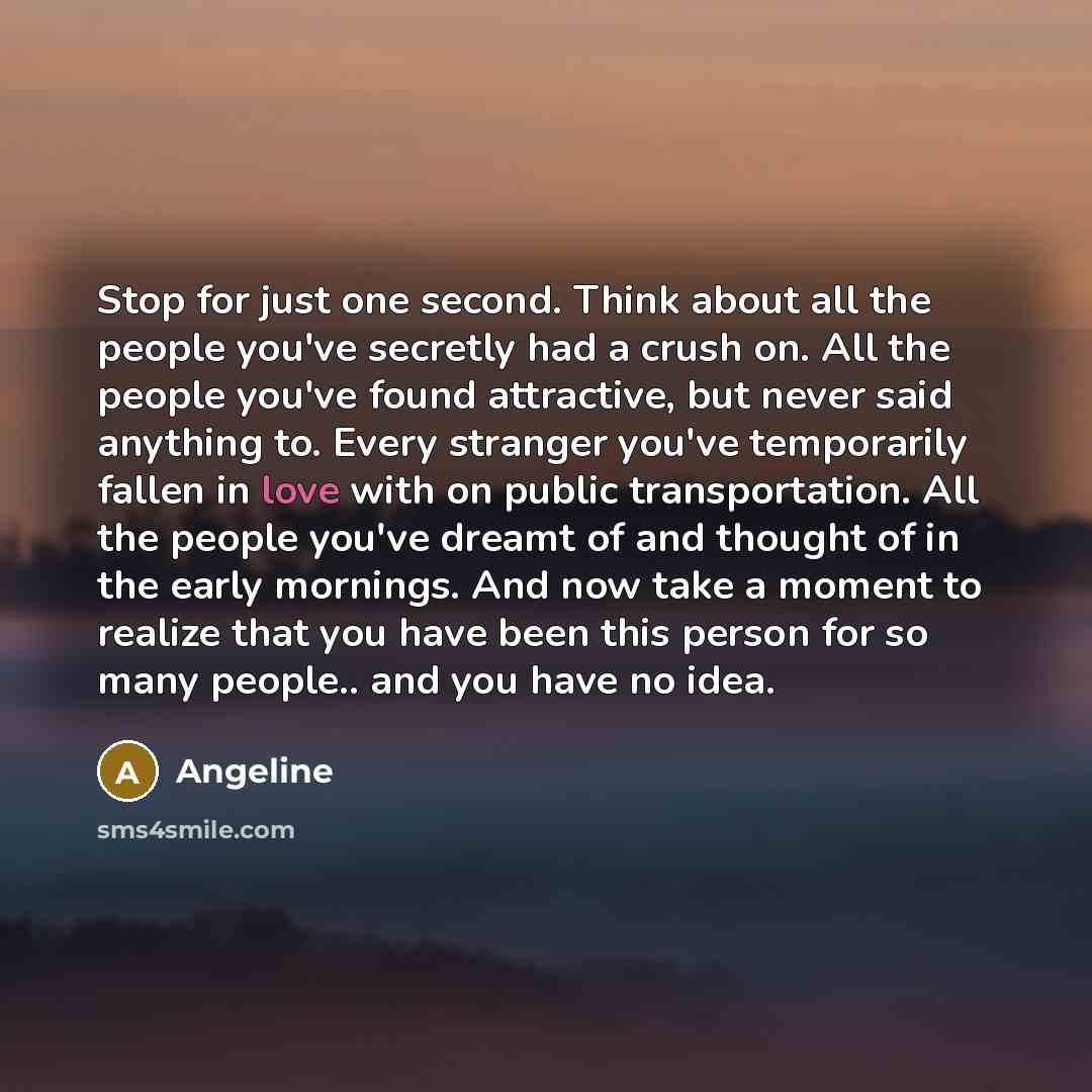 “Stop for just one second. Think about all the people you've secretly had a crush on. All the people you've found attractive, but never said anything to. Every stranger you've temporarily fallen in love with on public transportation. All the people you've dreamt of and thought of in the early…” quote by Angeline