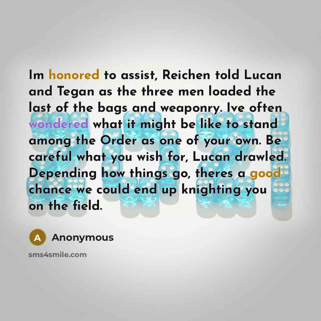 “Im honored to assist, Reichen told Lucan and Tegan as the three men loaded the last of the bags and weaponry. Ive often wondered what it might be like to stand among the Order as one of your own. Be careful what you wish for, Lucan drawled. Depending how things go, theres a good chance we could…” quote by Anonymous