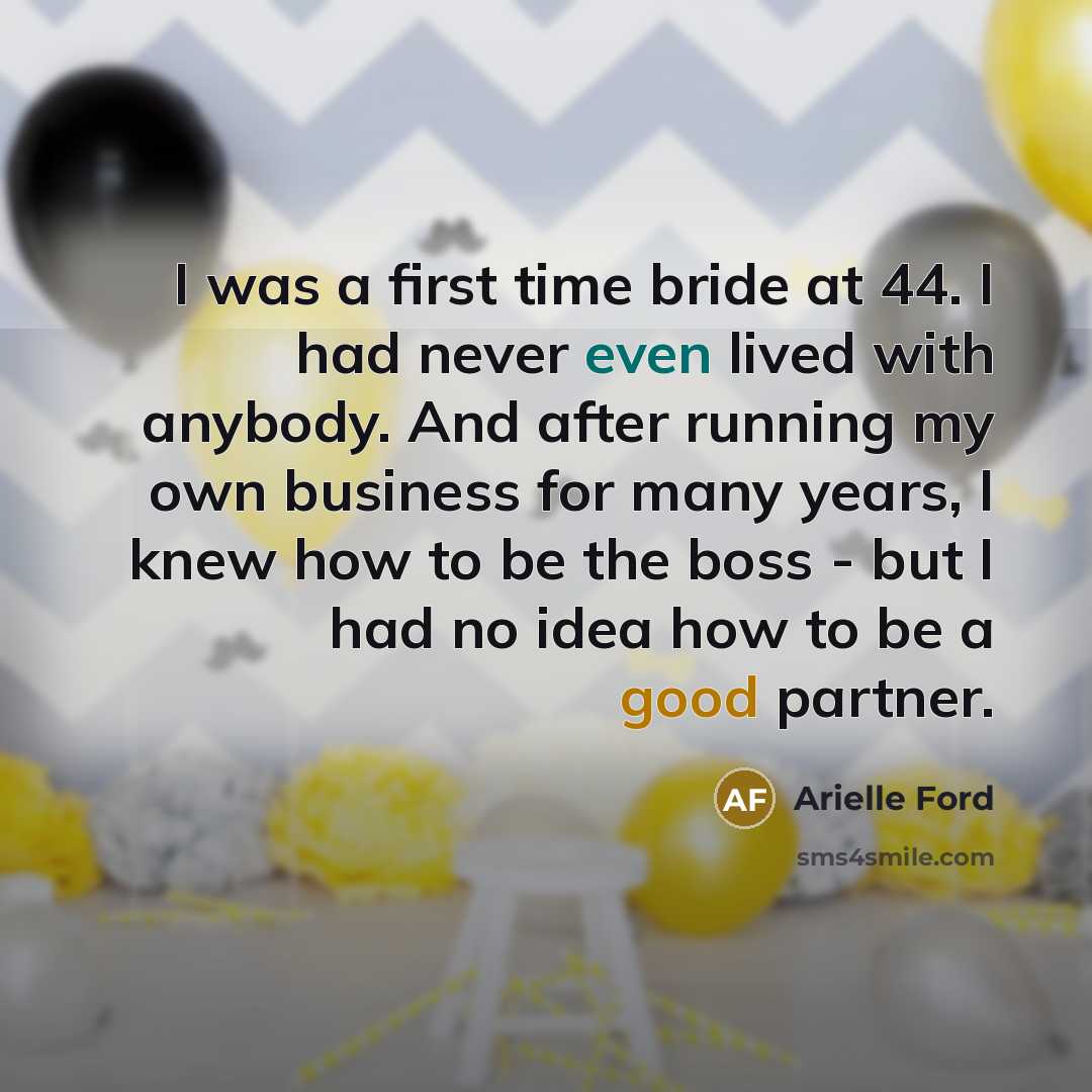 “I was a first time bride at 44. I had never even lived with anybody. And after running my own business for many years, I knew how to be the boss - but I had no idea how to be a good partner.” quote by Arielle Ford